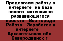 Предлагаем работу в интернете, на базе нового, интенсивно-развивающегося проекта - Все города Работа » Заработок в интернете   . Архангельская обл.,Северодвинск г.